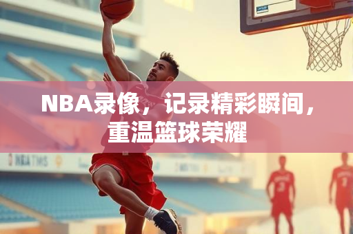 NBA录像，记录精彩瞬间，重温篮球荣耀