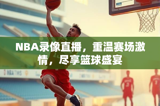 NBA录像直播，重温赛场激情，尽享篮球盛宴