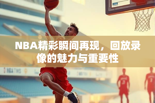 NBA精彩瞬间再现，回放录像的魅力与重要性