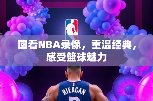 回看NBA录像，重温经典，感受篮球魅力