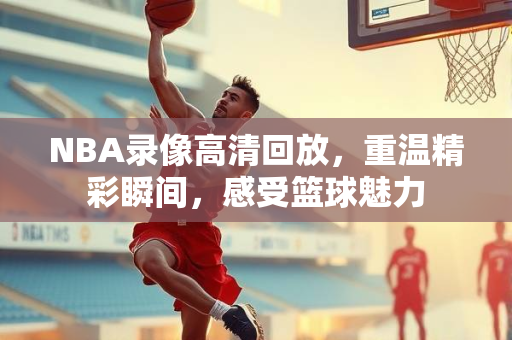 NBA录像高清回放，重温精彩瞬间，感受篮球魅力