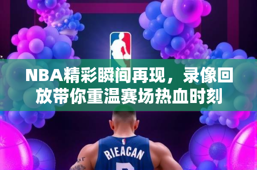 NBA精彩瞬间再现，录像回放带你重温赛场热血时刻