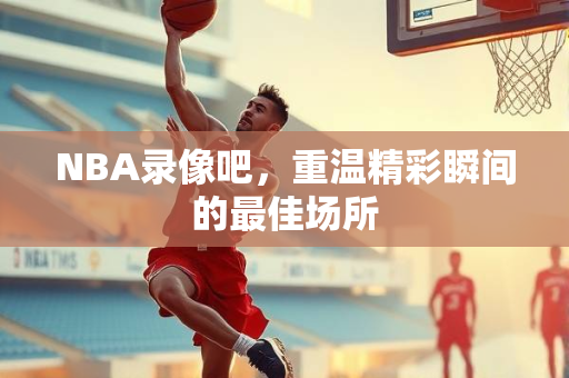 NBA录像吧，重温精彩瞬间的最佳场所