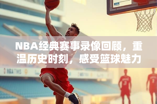 NBA经典赛事录像回顾，重温历史时刻，感受篮球魅力—98年的辉煌历程