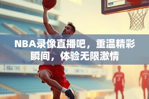 NBA录像直播吧，重温精彩瞬间，体验无限激情