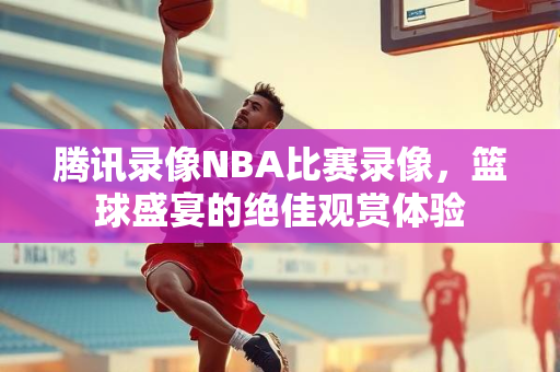 腾讯录像NBA比赛录像，篮球盛宴的绝佳观赏体验