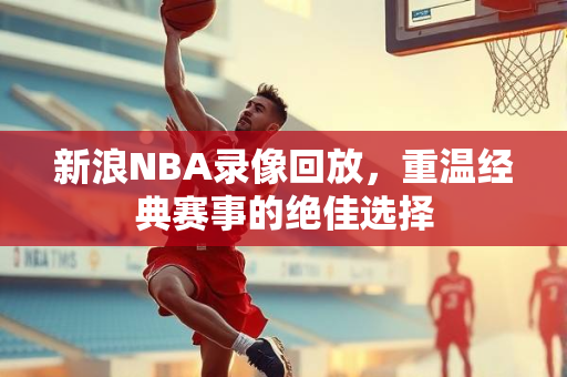 新浪NBA录像回放，重温经典赛事的绝佳选择