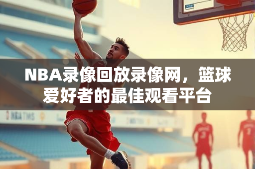 NBA录像回放录像网，篮球爱好者的最佳观看平台