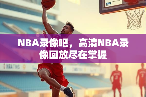 NBA录像吧，高清NBA录像回放尽在掌握