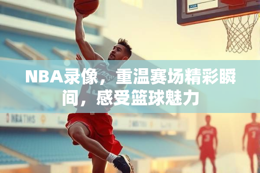 NBA录像，重温赛场精彩瞬间，感受篮球魅力