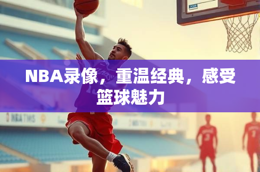 NBA录像，重温经典，感受篮球魅力