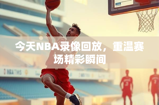 今天NBA录像回放，重温赛场精彩瞬间