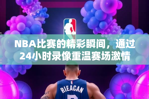 NBA比赛的精彩瞬间，通过24小时录像重温赛场激情