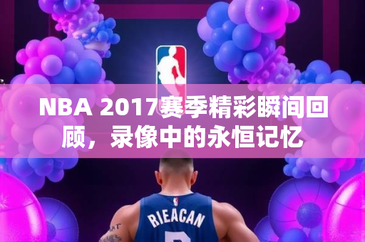 NBA 2017赛季精彩瞬间回顾，录像中的永恒记忆
