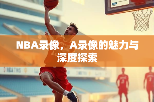 NBA录像，A录像的魅力与深度探索