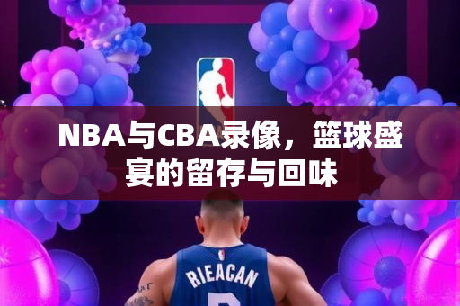NBA与CBA录像，篮球盛宴的留存与回味