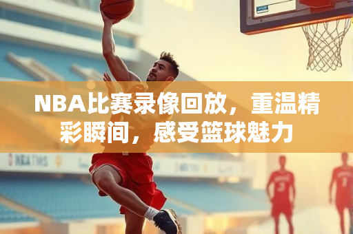 NBA比赛录像回放，重温精彩瞬间，感受篮球魅力