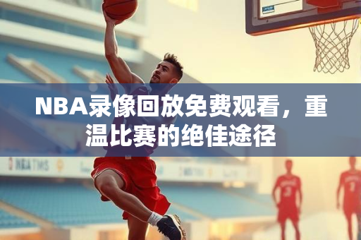 NBA录像回放免费观看，重温比赛的绝佳途径