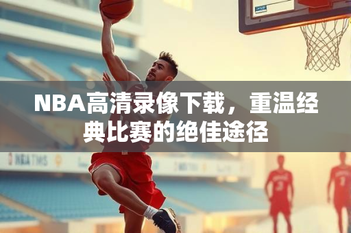 NBA高清录像下载，重温经典比赛的绝佳途径