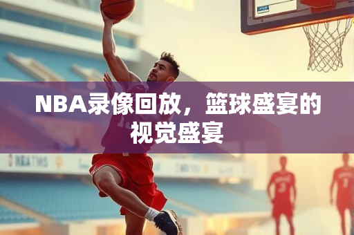 NBA录像回放，篮球盛宴的视觉盛宴