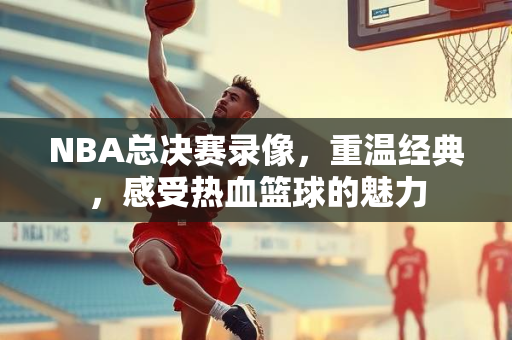 NBA总决赛录像，重温经典，感受热血篮球的魅力