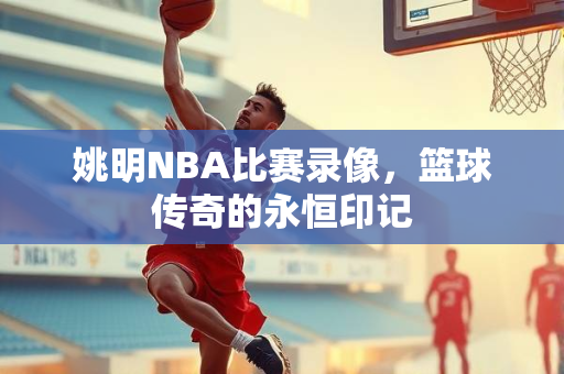 姚明NBA比赛录像，篮球传奇的永恒印记