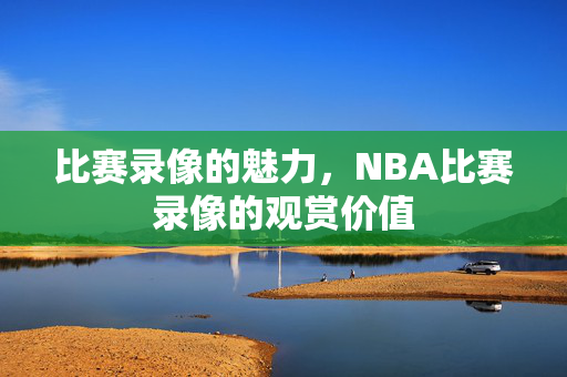 比赛录像的魅力，NBA比赛录像的观赏价值