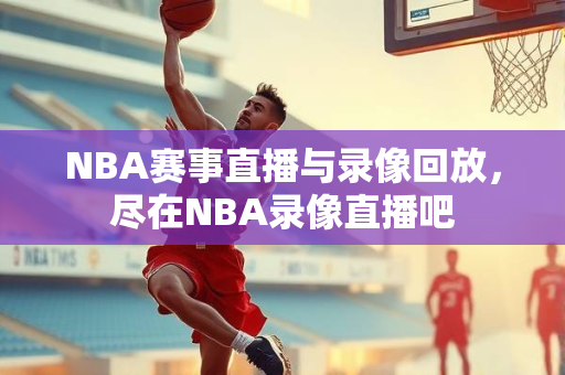 NBA赛事直播与录像回放，尽在NBA录像直播吧