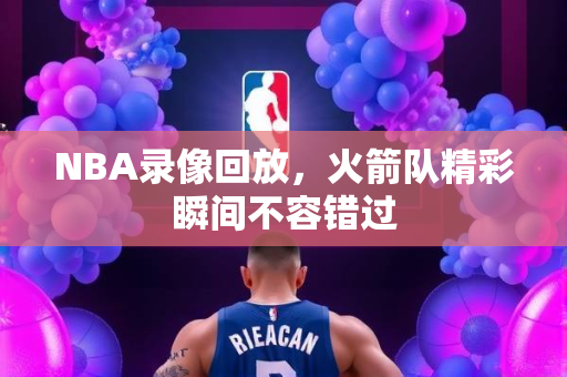 NBA录像回放，火箭队精彩瞬间不容错过