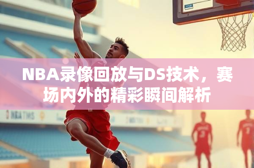 NBA录像回放与DS技术，赛场内外的精彩瞬间解析