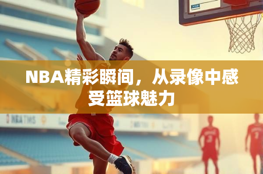 NBA精彩瞬间，从录像中感受篮球魅力
