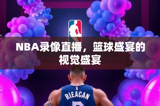 NBA录像直播，篮球盛宴的视觉盛宴