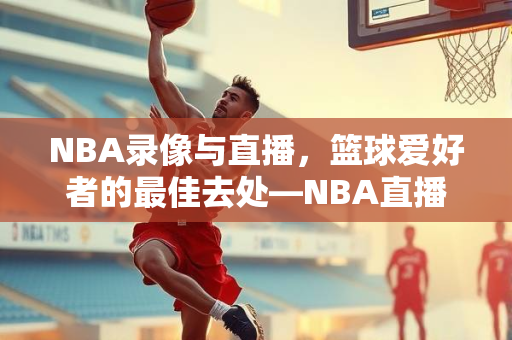 NBA录像与直播，篮球爱好者的最佳去处—NBA直播吧