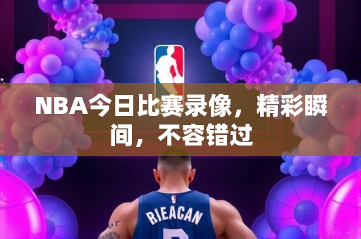 NBA今日比赛录像，精彩瞬间，不容错过