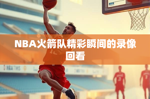NBA火箭队精彩瞬间的录像回看