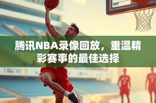 腾讯NBA录像回放，重温精彩赛事的最佳选择