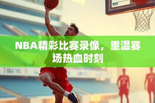 NBA精彩比赛录像，重温赛场热血时刻
