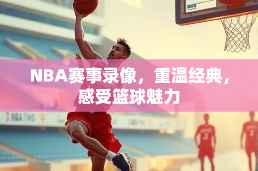 NBA赛事录像，重温经典，感受篮球魅力