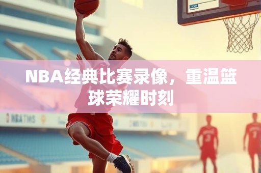 NBA经典比赛录像，重温篮球荣耀时刻