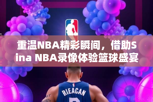 重温NBA精彩瞬间，借助Sina NBA录像体验篮球盛宴