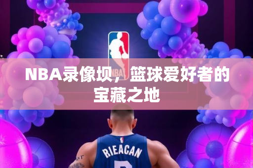 NBA录像坝，篮球爱好者的宝藏之地