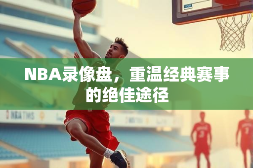 NBA录像盘，重温经典赛事的绝佳途径