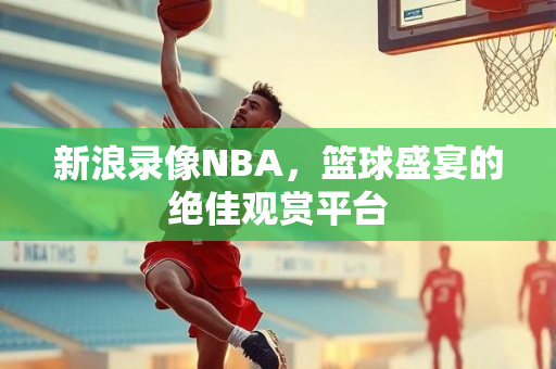 新浪录像NBA，篮球盛宴的绝佳观赏平台