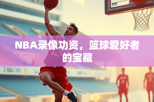 NBA录像功资，篮球爱好者的宝藏