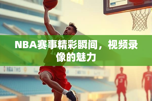 NBA赛事精彩瞬间，视频录像的魅力