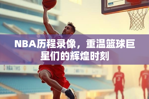 NBA历程录像，重温篮球巨星们的辉煌时刻