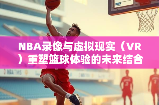 NBA录像与虚拟现实（VR）重塑篮球体验的未来结合