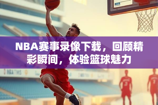 NBA赛事录像下载，回顾精彩瞬间，体验篮球魅力