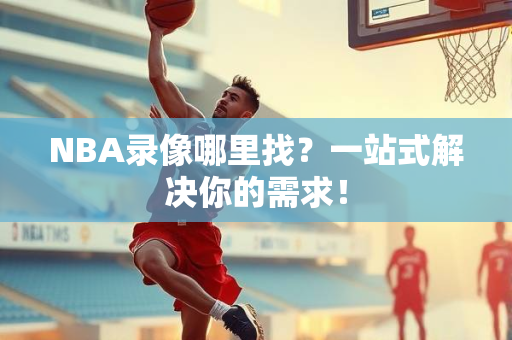 NBA录像哪里找？一站式解决你的需求！