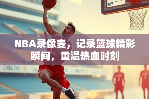 NBA录像麦，记录篮球精彩瞬间，重温热血时刻